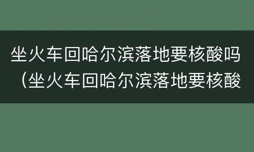 坐火车回哈尔滨落地要核酸吗（坐火车回哈尔滨落地要核酸吗）