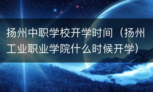 扬州中职学校开学时间（扬州工业职业学院什么时候开学）