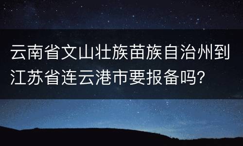 云南省文山壮族苗族自治州到江苏省连云港市要报备吗？