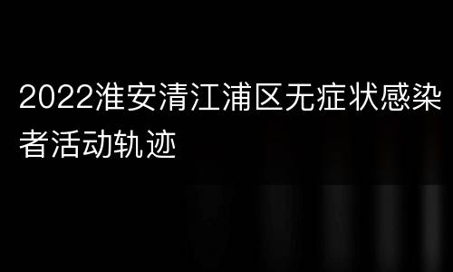 2022淮安清江浦区无症状感染者活动轨迹