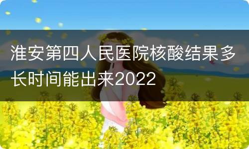 淮安第四人民医院核酸结果多长时间能出来2022