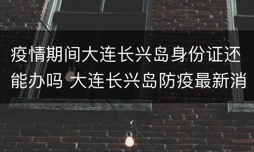疫情期间大连长兴岛身份证还能办吗 大连长兴岛防疫最新消息