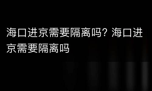 海口进京需要隔离吗? 海口进京需要隔离吗