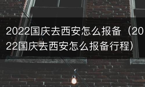 2022国庆去西安怎么报备（2022国庆去西安怎么报备行程）