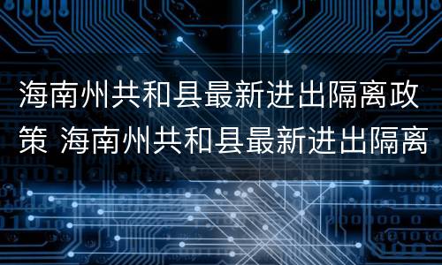海南州共和县最新进出隔离政策 海南州共和县最新进出隔离政策查询