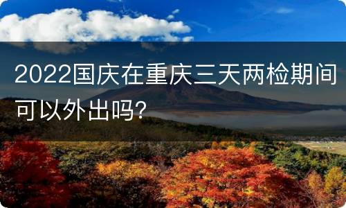 2022国庆在重庆三天两检期间可以外出吗？