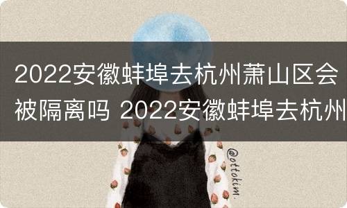 2022安徽蚌埠去杭州萧山区会被隔离吗 2022安徽蚌埠去杭州萧山区会被隔离吗今天