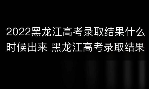 2022黑龙江高考录取结果什么时候出来 黑龙江高考录取结果什么时候出来2020