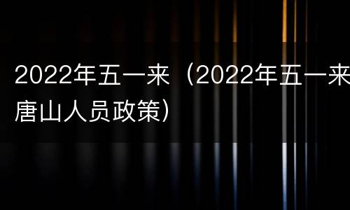 2022年五一来（2022年五一来唐山人员政策）