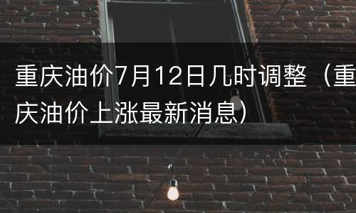 重庆油价7月12日几时调整（重庆油价上涨最新消息）