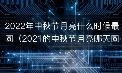 2022年中秋节月亮什么时候最圆（2021的中秋节月亮哪天圆）
