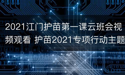 2021江门护苗第一课云班会视频观看 护苗2021专项行动主题班会