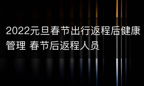 2022元旦春节出行返程后健康管理 春节后返程人员