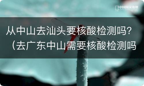 从中山去汕头要核酸检测吗？（去广东中山需要核酸检测吗）