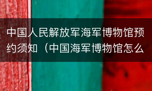 中国人民解放军海军博物馆预约须知（中国海军博物馆怎么预约）