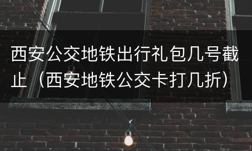 西安公交地铁出行礼包几号截止（西安地铁公交卡打几折）