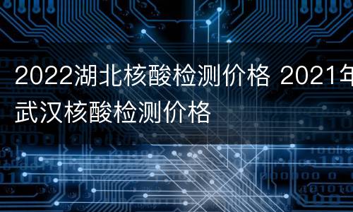 2022湖北核酸检测价格 2021年武汉核酸检测价格