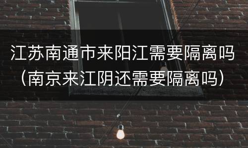 江苏南通市来阳江需要隔离吗（南京来江阴还需要隔离吗）