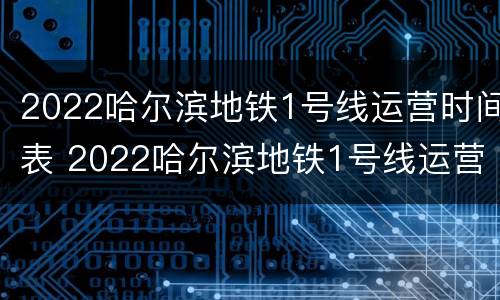 2022哈尔滨地铁1号线运营时间表 2022哈尔滨地铁1号线运营时间表最新