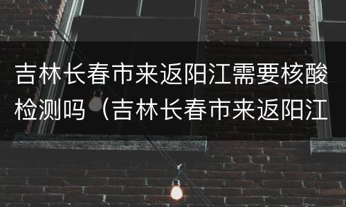 吉林长春市来返阳江需要核酸检测吗（吉林长春市来返阳江需要核酸检测吗现在）