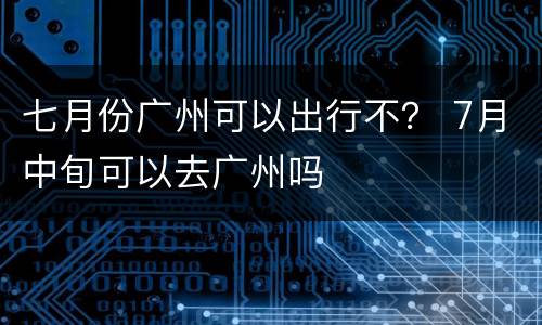 七月份广州可以出行不？ 7月中旬可以去广州吗