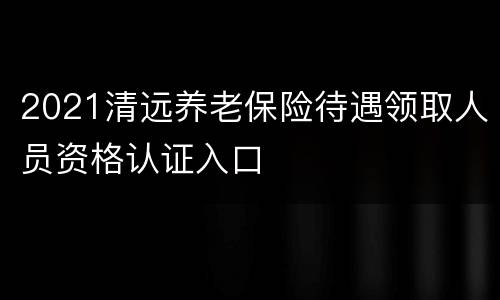 2021清远养老保险待遇领取人员资格认证入口