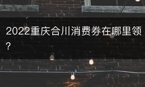 2022重庆合川消费券在哪里领？