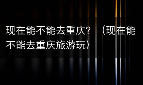 现在能不能去重庆？（现在能不能去重庆旅游玩）