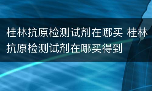 桂林抗原检测试剂在哪买 桂林抗原检测试剂在哪买得到