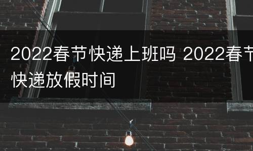 2022春节快递上班吗 2022春节快递放假时间