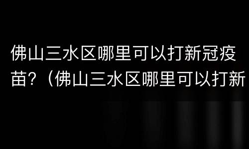 佛山三水区哪里可以打新冠疫苗?（佛山三水区哪里可以打新冠疫苗）