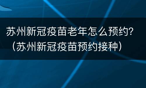 苏州新冠疫苗老年怎么预约？（苏州新冠疫苗预约接种）