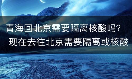青海回北京需要隔离核酸吗？ 现在去往北京需要隔离或核酸检测吗