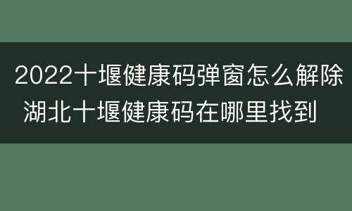 2022十堰健康码弹窗怎么解除 湖北十堰健康码在哪里找到