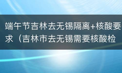 端午节吉林去无锡隔离+核酸要求（吉林市去无锡需要核酸检测吗）