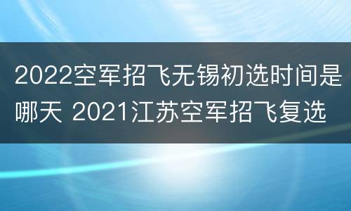 2022空军招飞无锡初选时间是哪天 2021江苏空军招飞复选