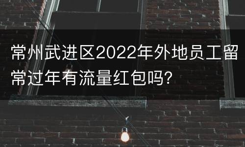 常州武进区2022年外地员工留常过年有流量红包吗？