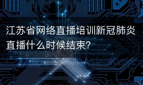 江苏省网络直播培训新冠肺炎直播什么时候结束？