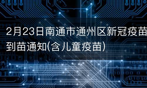 2月23日南通市通州区新冠疫苗到苗通知(含儿童疫苗)