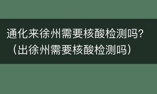 通化来徐州需要核酸检测吗？（出徐州需要核酸检测吗）
