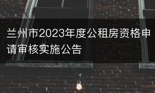 兰州市2023年度公租房资格申请审核实施公告