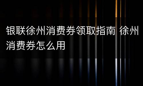 银联徐州消费券领取指南 徐州消费券怎么用