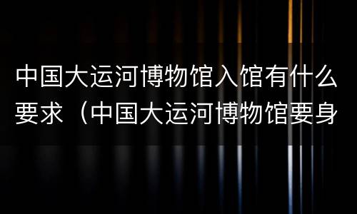 中国大运河博物馆入馆有什么要求（中国大运河博物馆要身份证吗）