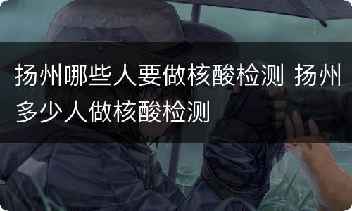 扬州哪些人要做核酸检测 扬州多少人做核酸检测