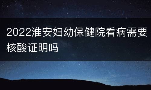 2022淮安妇幼保健院看病需要核酸证明吗