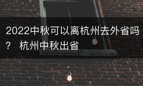 2022中秋可以离杭州去外省吗？ 杭州中秋出省