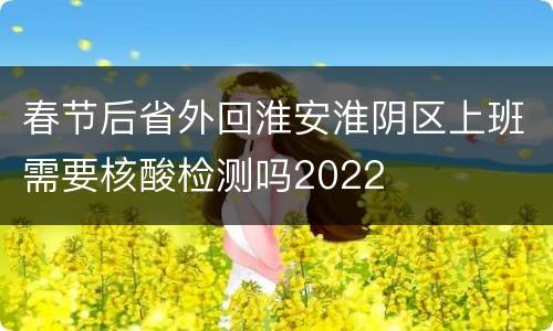 春节后省外回淮安淮阴区上班需要核酸检测吗2022