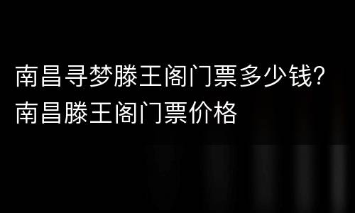 南昌寻梦滕王阁门票多少钱? 南昌滕王阁门票价格