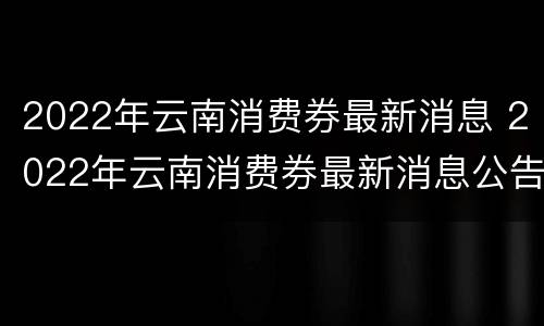 2022年云南消费券最新消息 2022年云南消费券最新消息公告