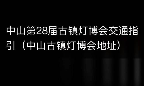 中山第28届古镇灯博会交通指引（中山古镇灯博会地址）